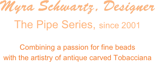Myra Schwartz, Designer
The Pipe Series, since 2001

Combining a passion for fine beads 
with the artistry of antique carved Tobacciana